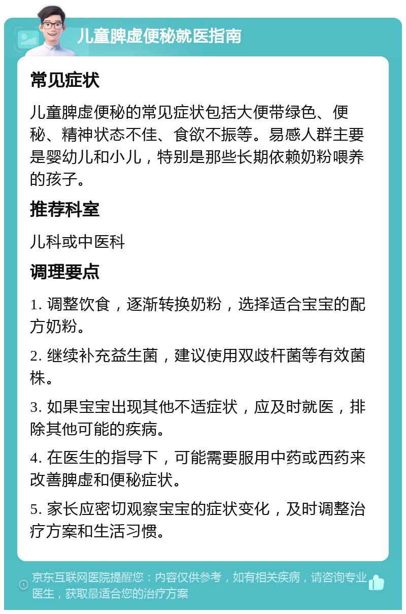 儿童脾虚便秘就医指南 常见症状 儿童脾虚便秘的常见症状包括大便带绿色、便秘、精神状态不佳、食欲不振等。易感人群主要是婴幼儿和小儿，特别是那些长期依赖奶粉喂养的孩子。 推荐科室 儿科或中医科 调理要点 1. 调整饮食，逐渐转换奶粉，选择适合宝宝的配方奶粉。 2. 继续补充益生菌，建议使用双歧杆菌等有效菌株。 3. 如果宝宝出现其他不适症状，应及时就医，排除其他可能的疾病。 4. 在医生的指导下，可能需要服用中药或西药来改善脾虚和便秘症状。 5. 家长应密切观察宝宝的症状变化，及时调整治疗方案和生活习惯。