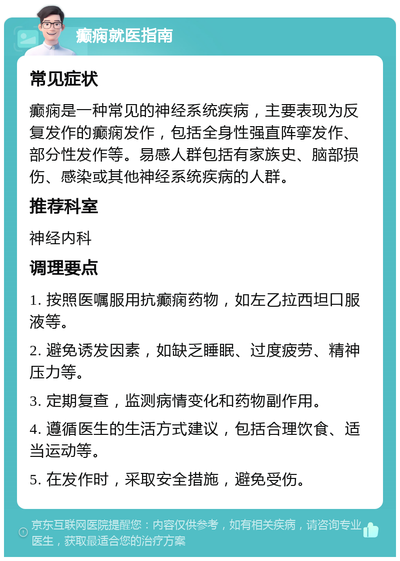 癫痫就医指南 常见症状 癫痫是一种常见的神经系统疾病，主要表现为反复发作的癫痫发作，包括全身性强直阵挛发作、部分性发作等。易感人群包括有家族史、脑部损伤、感染或其他神经系统疾病的人群。 推荐科室 神经内科 调理要点 1. 按照医嘱服用抗癫痫药物，如左乙拉西坦口服液等。 2. 避免诱发因素，如缺乏睡眠、过度疲劳、精神压力等。 3. 定期复查，监测病情变化和药物副作用。 4. 遵循医生的生活方式建议，包括合理饮食、适当运动等。 5. 在发作时，采取安全措施，避免受伤。