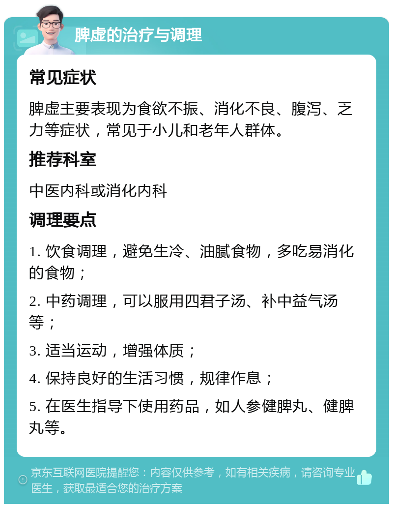 脾虚的治疗与调理 常见症状 脾虚主要表现为食欲不振、消化不良、腹泻、乏力等症状，常见于小儿和老年人群体。 推荐科室 中医内科或消化内科 调理要点 1. 饮食调理，避免生冷、油腻食物，多吃易消化的食物； 2. 中药调理，可以服用四君子汤、补中益气汤等； 3. 适当运动，增强体质； 4. 保持良好的生活习惯，规律作息； 5. 在医生指导下使用药品，如人参健脾丸、健脾丸等。