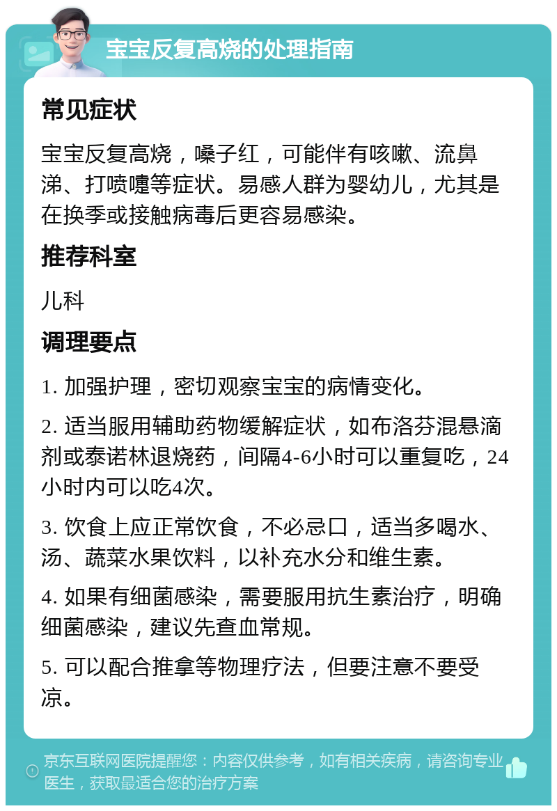 宝宝反复高烧的处理指南 常见症状 宝宝反复高烧，嗓子红，可能伴有咳嗽、流鼻涕、打喷嚏等症状。易感人群为婴幼儿，尤其是在换季或接触病毒后更容易感染。 推荐科室 儿科 调理要点 1. 加强护理，密切观察宝宝的病情变化。 2. 适当服用辅助药物缓解症状，如布洛芬混悬滴剂或泰诺林退烧药，间隔4-6小时可以重复吃，24小时内可以吃4次。 3. 饮食上应正常饮食，不必忌口，适当多喝水、汤、蔬菜水果饮料，以补充水分和维生素。 4. 如果有细菌感染，需要服用抗生素治疗，明确细菌感染，建议先查血常规。 5. 可以配合推拿等物理疗法，但要注意不要受凉。