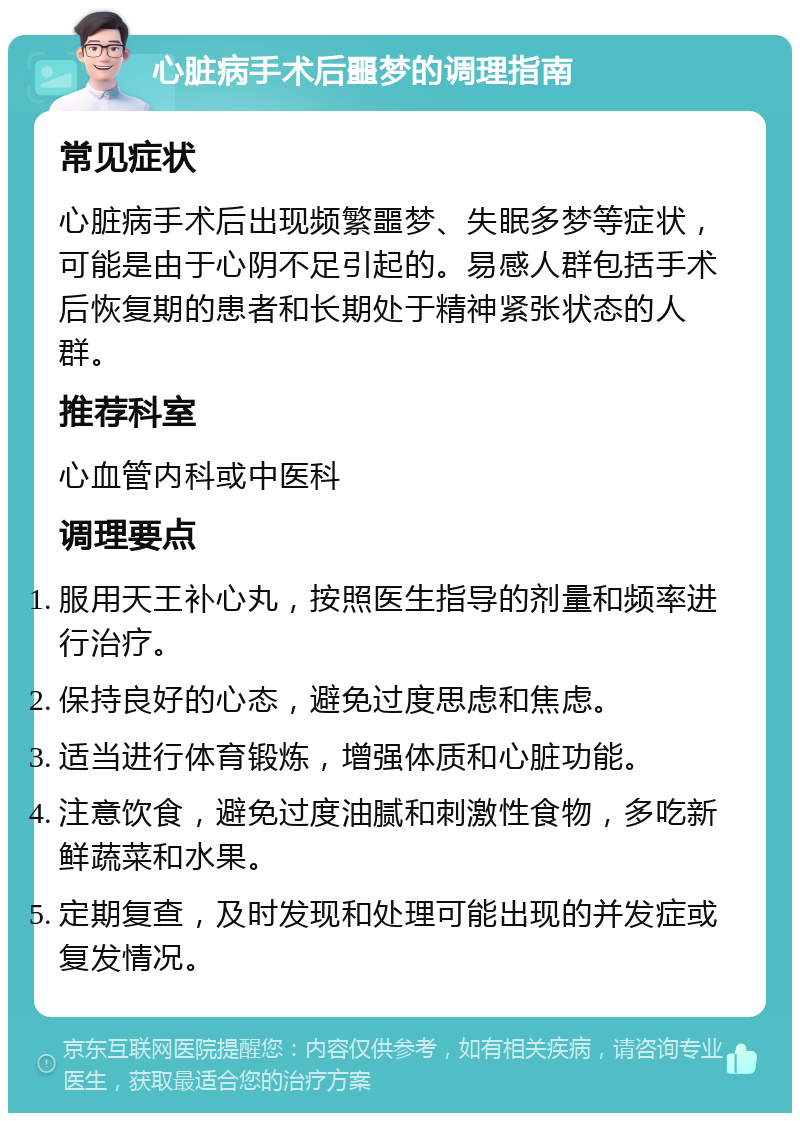 心脏病手术后噩梦的调理指南 常见症状 心脏病手术后出现频繁噩梦、失眠多梦等症状，可能是由于心阴不足引起的。易感人群包括手术后恢复期的患者和长期处于精神紧张状态的人群。 推荐科室 心血管内科或中医科 调理要点 服用天王补心丸，按照医生指导的剂量和频率进行治疗。 保持良好的心态，避免过度思虑和焦虑。 适当进行体育锻炼，增强体质和心脏功能。 注意饮食，避免过度油腻和刺激性食物，多吃新鲜蔬菜和水果。 定期复查，及时发现和处理可能出现的并发症或复发情况。