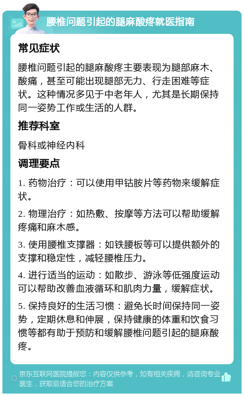 腰椎问题引起的腿麻酸疼就医指南 常见症状 腰椎问题引起的腿麻酸疼主要表现为腿部麻木、酸痛，甚至可能出现腿部无力、行走困难等症状。这种情况多见于中老年人，尤其是长期保持同一姿势工作或生活的人群。 推荐科室 骨科或神经内科 调理要点 1. 药物治疗：可以使用甲钴胺片等药物来缓解症状。 2. 物理治疗：如热敷、按摩等方法可以帮助缓解疼痛和麻木感。 3. 使用腰椎支撑器：如铁腰板等可以提供额外的支撑和稳定性，减轻腰椎压力。 4. 进行适当的运动：如散步、游泳等低强度运动可以帮助改善血液循环和肌肉力量，缓解症状。 5. 保持良好的生活习惯：避免长时间保持同一姿势，定期休息和伸展，保持健康的体重和饮食习惯等都有助于预防和缓解腰椎问题引起的腿麻酸疼。