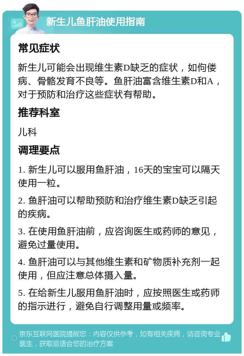 新生儿鱼肝油使用指南 常见症状 新生儿可能会出现维生素D缺乏的症状，如佝偻病、骨骼发育不良等。鱼肝油富含维生素D和A，对于预防和治疗这些症状有帮助。 推荐科室 儿科 调理要点 1. 新生儿可以服用鱼肝油，16天的宝宝可以隔天使用一粒。 2. 鱼肝油可以帮助预防和治疗维生素D缺乏引起的疾病。 3. 在使用鱼肝油前，应咨询医生或药师的意见，避免过量使用。 4. 鱼肝油可以与其他维生素和矿物质补充剂一起使用，但应注意总体摄入量。 5. 在给新生儿服用鱼肝油时，应按照医生或药师的指示进行，避免自行调整用量或频率。