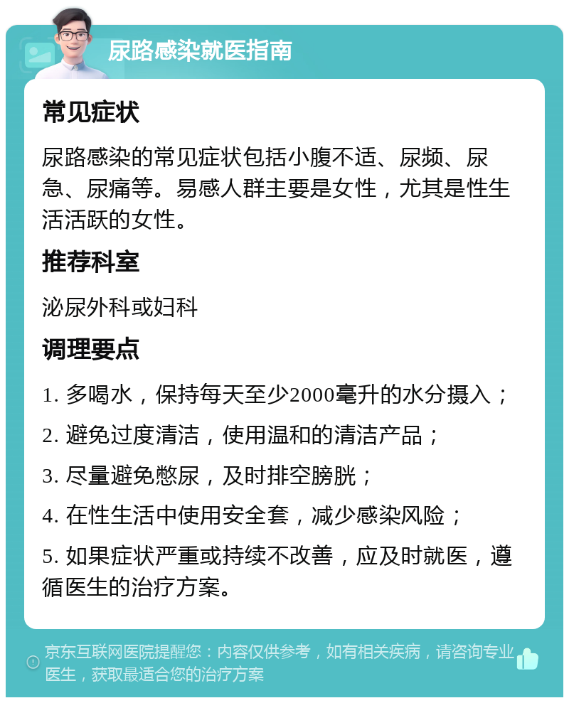 尿路感染就医指南 常见症状 尿路感染的常见症状包括小腹不适、尿频、尿急、尿痛等。易感人群主要是女性，尤其是性生活活跃的女性。 推荐科室 泌尿外科或妇科 调理要点 1. 多喝水，保持每天至少2000毫升的水分摄入； 2. 避免过度清洁，使用温和的清洁产品； 3. 尽量避免憋尿，及时排空膀胱； 4. 在性生活中使用安全套，减少感染风险； 5. 如果症状严重或持续不改善，应及时就医，遵循医生的治疗方案。