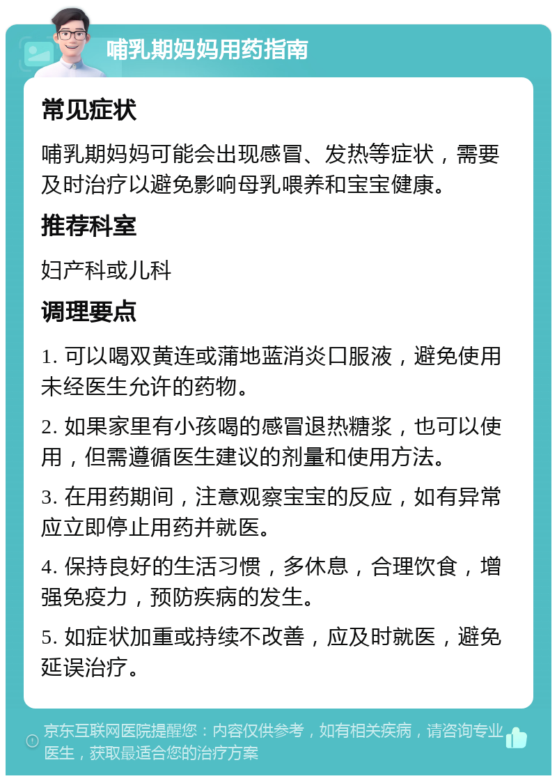 哺乳期妈妈用药指南 常见症状 哺乳期妈妈可能会出现感冒、发热等症状，需要及时治疗以避免影响母乳喂养和宝宝健康。 推荐科室 妇产科或儿科 调理要点 1. 可以喝双黄连或蒲地蓝消炎口服液，避免使用未经医生允许的药物。 2. 如果家里有小孩喝的感冒退热糖浆，也可以使用，但需遵循医生建议的剂量和使用方法。 3. 在用药期间，注意观察宝宝的反应，如有异常应立即停止用药并就医。 4. 保持良好的生活习惯，多休息，合理饮食，增强免疫力，预防疾病的发生。 5. 如症状加重或持续不改善，应及时就医，避免延误治疗。