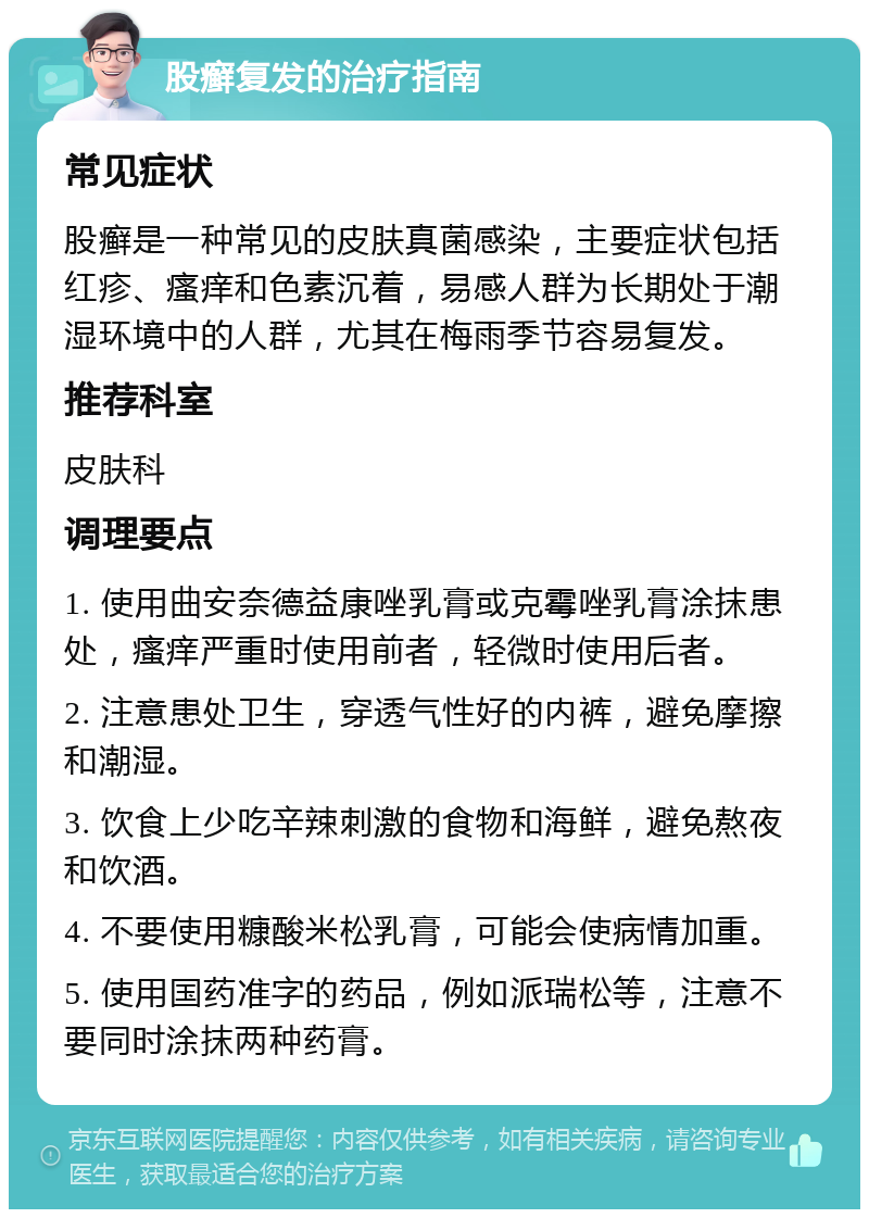 股癣复发的治疗指南 常见症状 股癣是一种常见的皮肤真菌感染，主要症状包括红疹、瘙痒和色素沉着，易感人群为长期处于潮湿环境中的人群，尤其在梅雨季节容易复发。 推荐科室 皮肤科 调理要点 1. 使用曲安奈德益康唑乳膏或克霉唑乳膏涂抹患处，瘙痒严重时使用前者，轻微时使用后者。 2. 注意患处卫生，穿透气性好的内裤，避免摩擦和潮湿。 3. 饮食上少吃辛辣刺激的食物和海鲜，避免熬夜和饮酒。 4. 不要使用糠酸米松乳膏，可能会使病情加重。 5. 使用国药准字的药品，例如派瑞松等，注意不要同时涂抹两种药膏。