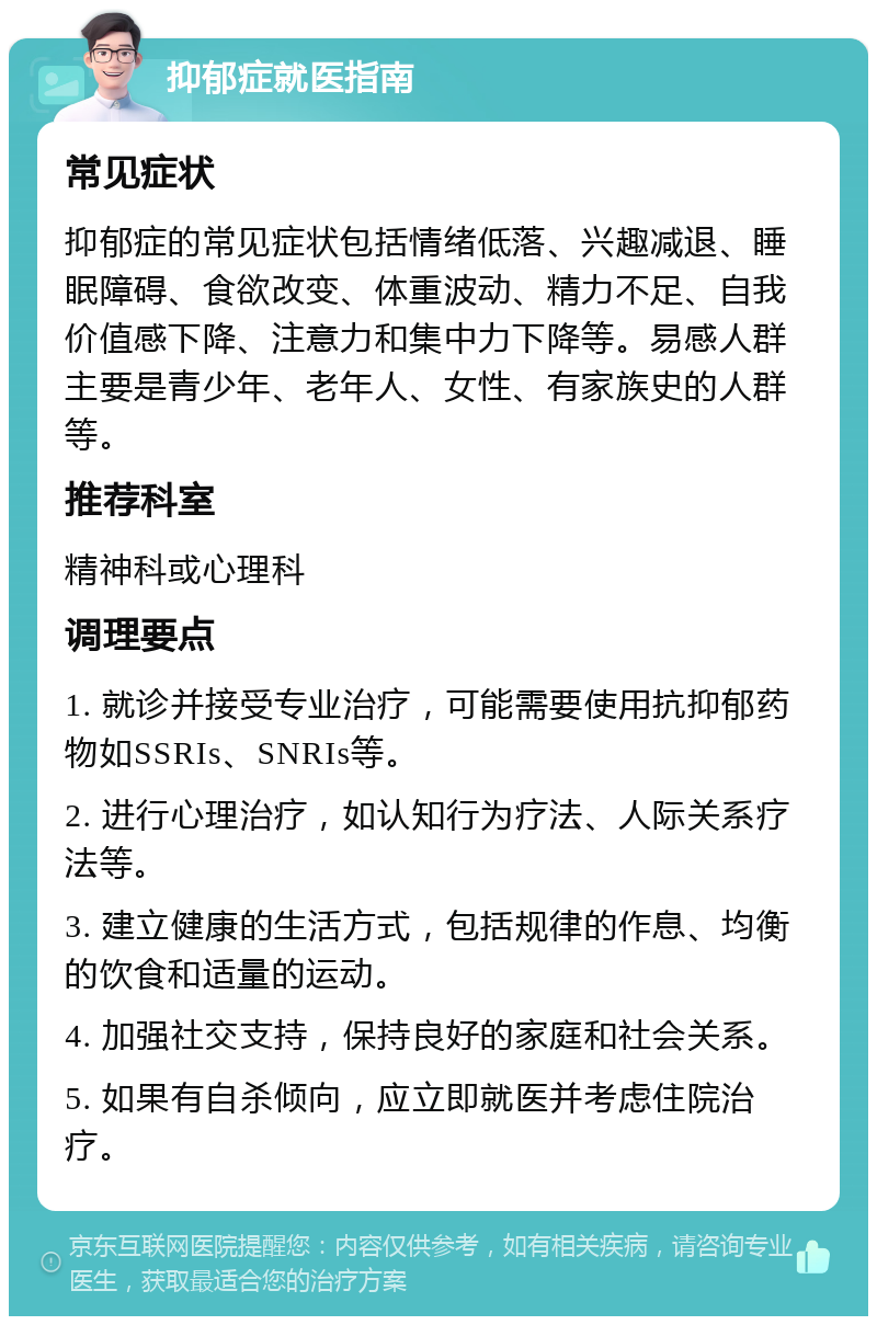 抑郁症就医指南 常见症状 抑郁症的常见症状包括情绪低落、兴趣减退、睡眠障碍、食欲改变、体重波动、精力不足、自我价值感下降、注意力和集中力下降等。易感人群主要是青少年、老年人、女性、有家族史的人群等。 推荐科室 精神科或心理科 调理要点 1. 就诊并接受专业治疗，可能需要使用抗抑郁药物如SSRIs、SNRIs等。 2. 进行心理治疗，如认知行为疗法、人际关系疗法等。 3. 建立健康的生活方式，包括规律的作息、均衡的饮食和适量的运动。 4. 加强社交支持，保持良好的家庭和社会关系。 5. 如果有自杀倾向，应立即就医并考虑住院治疗。