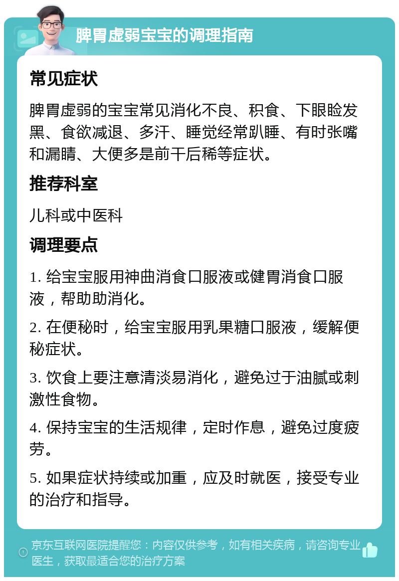 脾胃虚弱宝宝的调理指南 常见症状 脾胃虚弱的宝宝常见消化不良、积食、下眼睑发黑、食欲减退、多汗、睡觉经常趴睡、有时张嘴和漏睛、大便多是前干后稀等症状。 推荐科室 儿科或中医科 调理要点 1. 给宝宝服用神曲消食口服液或健胃消食口服液，帮助助消化。 2. 在便秘时，给宝宝服用乳果糖口服液，缓解便秘症状。 3. 饮食上要注意清淡易消化，避免过于油腻或刺激性食物。 4. 保持宝宝的生活规律，定时作息，避免过度疲劳。 5. 如果症状持续或加重，应及时就医，接受专业的治疗和指导。