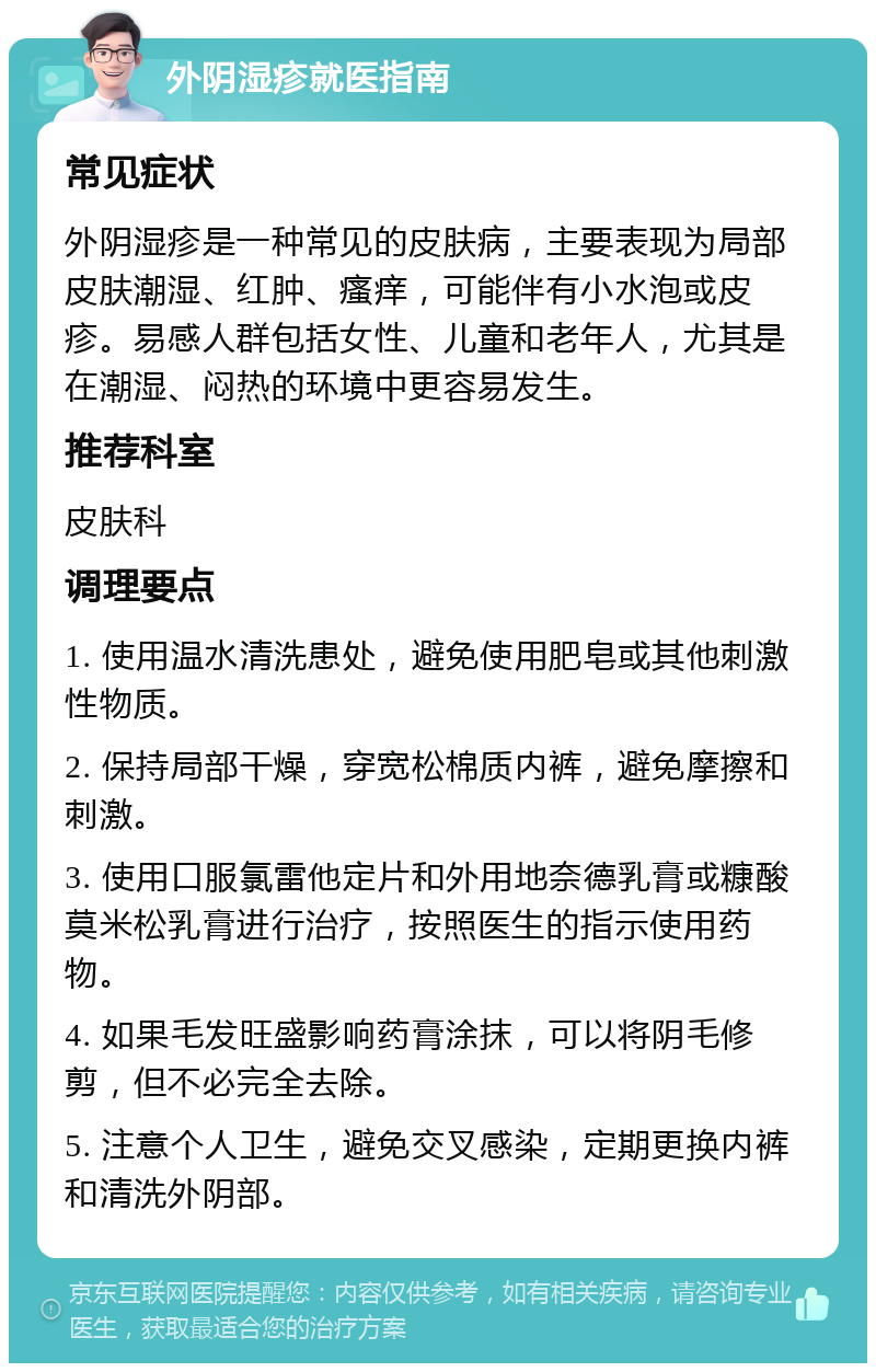 外阴湿疹就医指南 常见症状 外阴湿疹是一种常见的皮肤病，主要表现为局部皮肤潮湿、红肿、瘙痒，可能伴有小水泡或皮疹。易感人群包括女性、儿童和老年人，尤其是在潮湿、闷热的环境中更容易发生。 推荐科室 皮肤科 调理要点 1. 使用温水清洗患处，避免使用肥皂或其他刺激性物质。 2. 保持局部干燥，穿宽松棉质内裤，避免摩擦和刺激。 3. 使用口服氯雷他定片和外用地奈德乳膏或糠酸莫米松乳膏进行治疗，按照医生的指示使用药物。 4. 如果毛发旺盛影响药膏涂抹，可以将阴毛修剪，但不必完全去除。 5. 注意个人卫生，避免交叉感染，定期更换内裤和清洗外阴部。