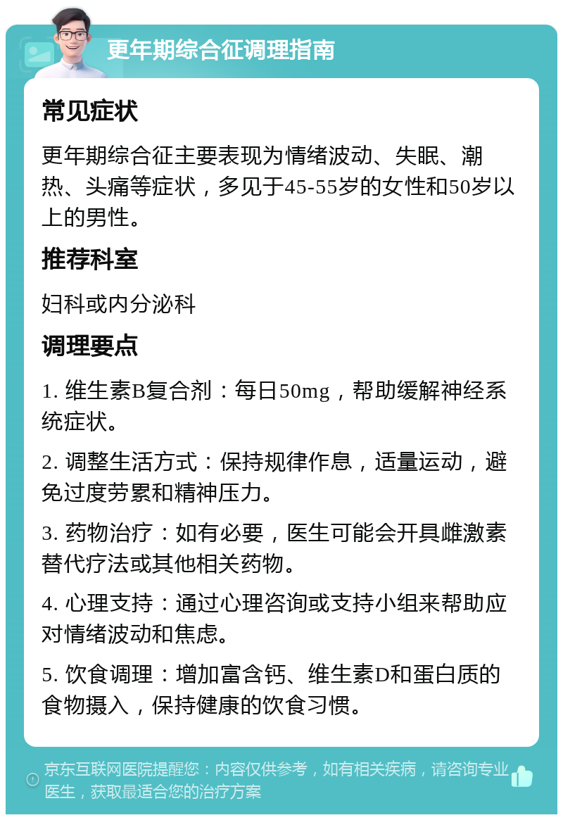 更年期综合征调理指南 常见症状 更年期综合征主要表现为情绪波动、失眠、潮热、头痛等症状，多见于45-55岁的女性和50岁以上的男性。 推荐科室 妇科或内分泌科 调理要点 1. 维生素B复合剂：每日50mg，帮助缓解神经系统症状。 2. 调整生活方式：保持规律作息，适量运动，避免过度劳累和精神压力。 3. 药物治疗：如有必要，医生可能会开具雌激素替代疗法或其他相关药物。 4. 心理支持：通过心理咨询或支持小组来帮助应对情绪波动和焦虑。 5. 饮食调理：增加富含钙、维生素D和蛋白质的食物摄入，保持健康的饮食习惯。