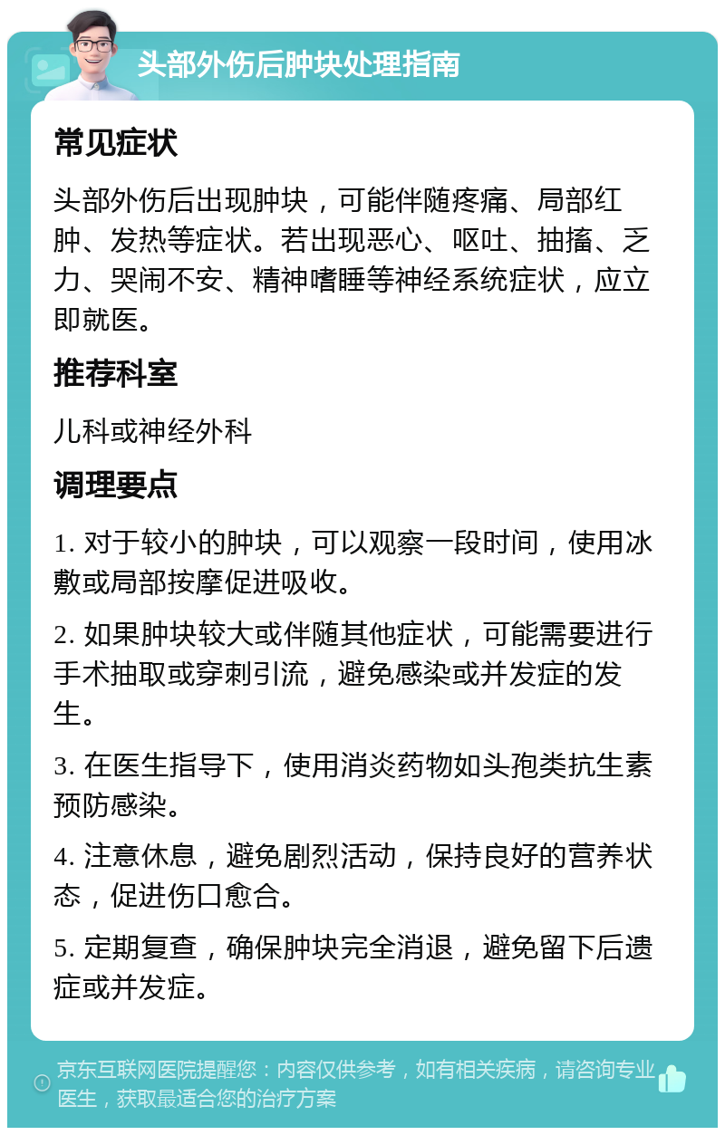 头部外伤后肿块处理指南 常见症状 头部外伤后出现肿块，可能伴随疼痛、局部红肿、发热等症状。若出现恶心、呕吐、抽搐、乏力、哭闹不安、精神嗜睡等神经系统症状，应立即就医。 推荐科室 儿科或神经外科 调理要点 1. 对于较小的肿块，可以观察一段时间，使用冰敷或局部按摩促进吸收。 2. 如果肿块较大或伴随其他症状，可能需要进行手术抽取或穿刺引流，避免感染或并发症的发生。 3. 在医生指导下，使用消炎药物如头孢类抗生素预防感染。 4. 注意休息，避免剧烈活动，保持良好的营养状态，促进伤口愈合。 5. 定期复查，确保肿块完全消退，避免留下后遗症或并发症。