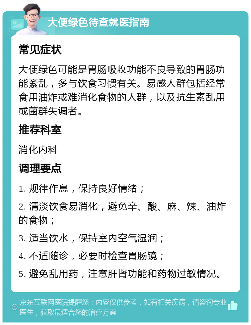 大便绿色待查就医指南 常见症状 大便绿色可能是胃肠吸收功能不良导致的胃肠功能紊乱，多与饮食习惯有关。易感人群包括经常食用油炸或难消化食物的人群，以及抗生素乱用或菌群失调者。 推荐科室 消化内科 调理要点 1. 规律作息，保持良好情绪； 2. 清淡饮食易消化，避免辛、酸、麻、辣、油炸的食物； 3. 适当饮水，保持室内空气湿润； 4. 不适随诊，必要时检查胃肠镜； 5. 避免乱用药，注意肝肾功能和药物过敏情况。