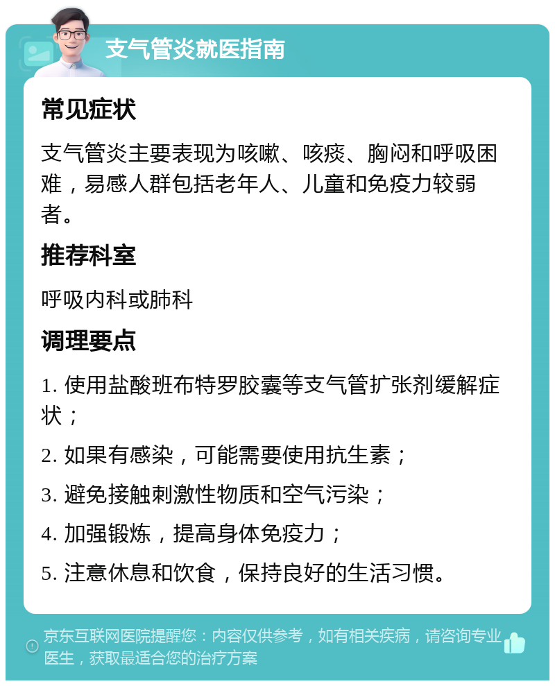 支气管炎就医指南 常见症状 支气管炎主要表现为咳嗽、咳痰、胸闷和呼吸困难，易感人群包括老年人、儿童和免疫力较弱者。 推荐科室 呼吸内科或肺科 调理要点 1. 使用盐酸班布特罗胶囊等支气管扩张剂缓解症状； 2. 如果有感染，可能需要使用抗生素； 3. 避免接触刺激性物质和空气污染； 4. 加强锻炼，提高身体免疫力； 5. 注意休息和饮食，保持良好的生活习惯。