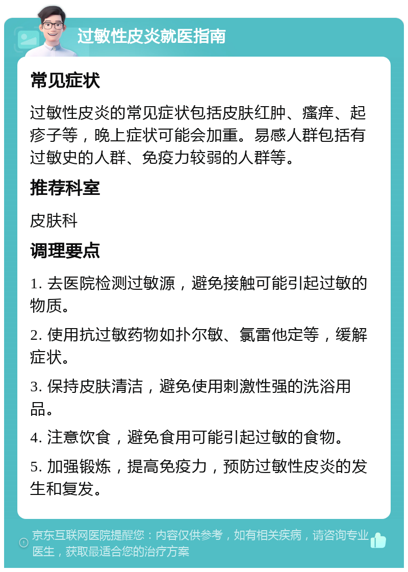 过敏性皮炎就医指南 常见症状 过敏性皮炎的常见症状包括皮肤红肿、瘙痒、起疹子等，晚上症状可能会加重。易感人群包括有过敏史的人群、免疫力较弱的人群等。 推荐科室 皮肤科 调理要点 1. 去医院检测过敏源，避免接触可能引起过敏的物质。 2. 使用抗过敏药物如扑尔敏、氯雷他定等，缓解症状。 3. 保持皮肤清洁，避免使用刺激性强的洗浴用品。 4. 注意饮食，避免食用可能引起过敏的食物。 5. 加强锻炼，提高免疫力，预防过敏性皮炎的发生和复发。