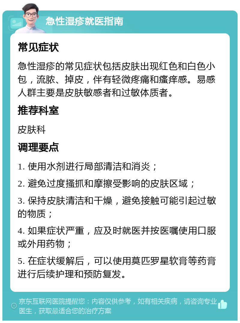 急性湿疹就医指南 常见症状 急性湿疹的常见症状包括皮肤出现红色和白色小包，流脓、掉皮，伴有轻微疼痛和瘙痒感。易感人群主要是皮肤敏感者和过敏体质者。 推荐科室 皮肤科 调理要点 1. 使用水剂进行局部清洁和消炎； 2. 避免过度搔抓和摩擦受影响的皮肤区域； 3. 保持皮肤清洁和干燥，避免接触可能引起过敏的物质； 4. 如果症状严重，应及时就医并按医嘱使用口服或外用药物； 5. 在症状缓解后，可以使用莫匹罗星软膏等药膏进行后续护理和预防复发。