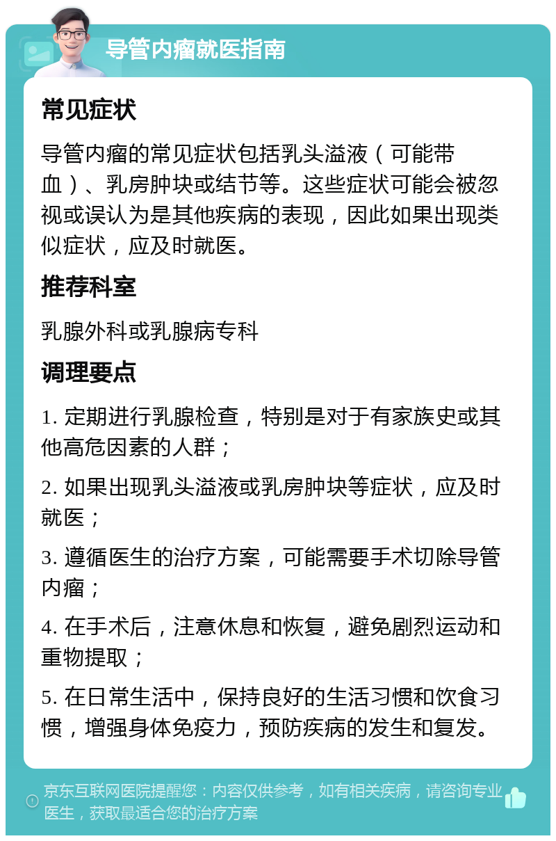 导管内瘤就医指南 常见症状 导管内瘤的常见症状包括乳头溢液（可能带血）、乳房肿块或结节等。这些症状可能会被忽视或误认为是其他疾病的表现，因此如果出现类似症状，应及时就医。 推荐科室 乳腺外科或乳腺病专科 调理要点 1. 定期进行乳腺检查，特别是对于有家族史或其他高危因素的人群； 2. 如果出现乳头溢液或乳房肿块等症状，应及时就医； 3. 遵循医生的治疗方案，可能需要手术切除导管内瘤； 4. 在手术后，注意休息和恢复，避免剧烈运动和重物提取； 5. 在日常生活中，保持良好的生活习惯和饮食习惯，增强身体免疫力，预防疾病的发生和复发。