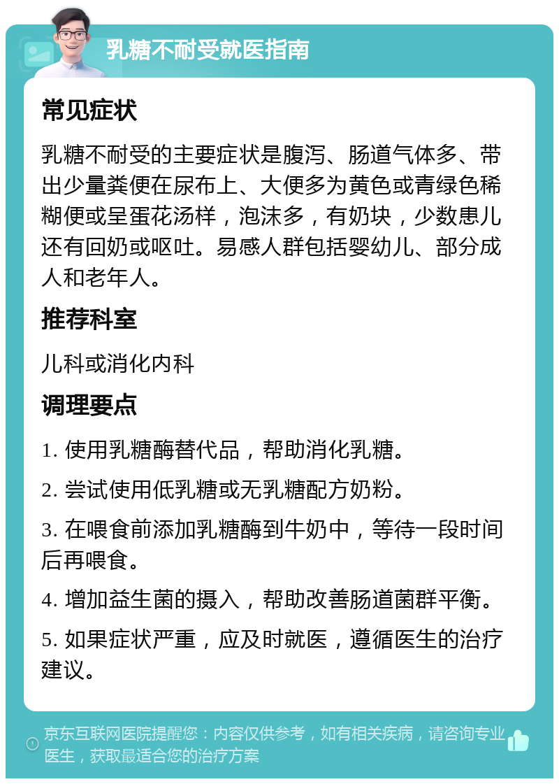 乳糖不耐受就医指南 常见症状 乳糖不耐受的主要症状是腹泻、肠道气体多、带出少量粪便在尿布上、大便多为黄色或青绿色稀糊便或呈蛋花汤样，泡沫多，有奶块，少数患儿还有回奶或呕吐。易感人群包括婴幼儿、部分成人和老年人。 推荐科室 儿科或消化内科 调理要点 1. 使用乳糖酶替代品，帮助消化乳糖。 2. 尝试使用低乳糖或无乳糖配方奶粉。 3. 在喂食前添加乳糖酶到牛奶中，等待一段时间后再喂食。 4. 增加益生菌的摄入，帮助改善肠道菌群平衡。 5. 如果症状严重，应及时就医，遵循医生的治疗建议。