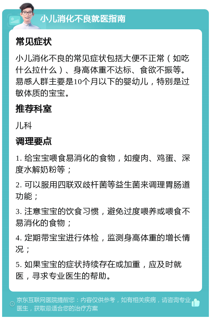 小儿消化不良就医指南 常见症状 小儿消化不良的常见症状包括大便不正常（如吃什么拉什么）、身高体重不达标、食欲不振等。易感人群主要是10个月以下的婴幼儿，特别是过敏体质的宝宝。 推荐科室 儿科 调理要点 1. 给宝宝喂食易消化的食物，如瘦肉、鸡蛋、深度水解奶粉等； 2. 可以服用四联双歧杆菌等益生菌来调理胃肠道功能； 3. 注意宝宝的饮食习惯，避免过度喂养或喂食不易消化的食物； 4. 定期带宝宝进行体检，监测身高体重的增长情况； 5. 如果宝宝的症状持续存在或加重，应及时就医，寻求专业医生的帮助。