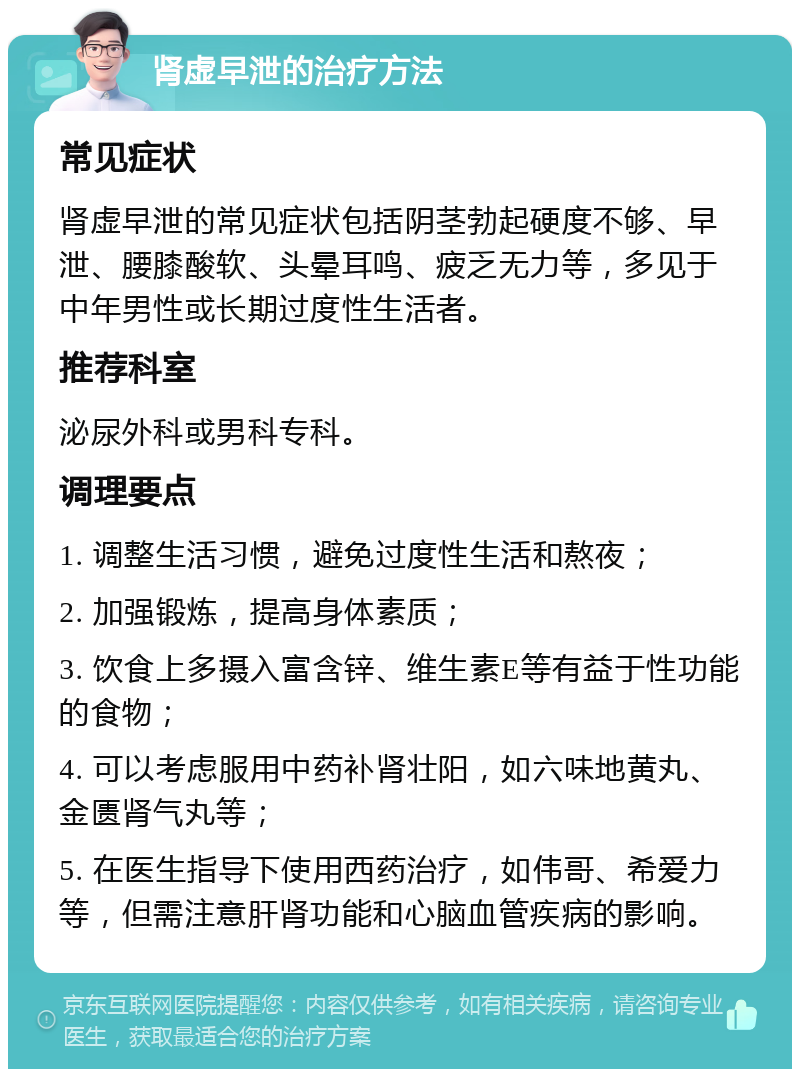 肾虚早泄的治疗方法 常见症状 肾虚早泄的常见症状包括阴茎勃起硬度不够、早泄、腰膝酸软、头晕耳鸣、疲乏无力等，多见于中年男性或长期过度性生活者。 推荐科室 泌尿外科或男科专科。 调理要点 1. 调整生活习惯，避免过度性生活和熬夜； 2. 加强锻炼，提高身体素质； 3. 饮食上多摄入富含锌、维生素E等有益于性功能的食物； 4. 可以考虑服用中药补肾壮阳，如六味地黄丸、金匮肾气丸等； 5. 在医生指导下使用西药治疗，如伟哥、希爱力等，但需注意肝肾功能和心脑血管疾病的影响。