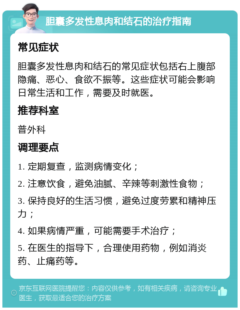 胆囊多发性息肉和结石的治疗指南 常见症状 胆囊多发性息肉和结石的常见症状包括右上腹部隐痛、恶心、食欲不振等。这些症状可能会影响日常生活和工作，需要及时就医。 推荐科室 普外科 调理要点 1. 定期复查，监测病情变化； 2. 注意饮食，避免油腻、辛辣等刺激性食物； 3. 保持良好的生活习惯，避免过度劳累和精神压力； 4. 如果病情严重，可能需要手术治疗； 5. 在医生的指导下，合理使用药物，例如消炎药、止痛药等。