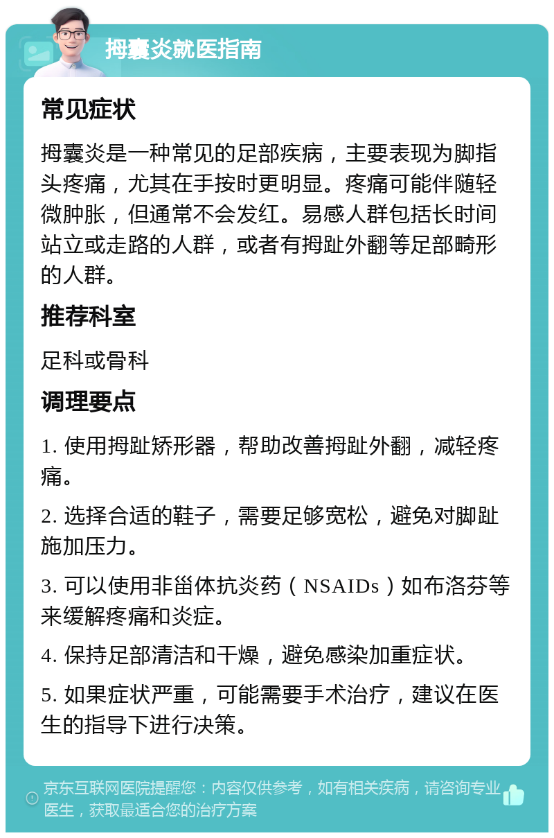 拇囊炎就医指南 常见症状 拇囊炎是一种常见的足部疾病，主要表现为脚指头疼痛，尤其在手按时更明显。疼痛可能伴随轻微肿胀，但通常不会发红。易感人群包括长时间站立或走路的人群，或者有拇趾外翻等足部畸形的人群。 推荐科室 足科或骨科 调理要点 1. 使用拇趾矫形器，帮助改善拇趾外翻，减轻疼痛。 2. 选择合适的鞋子，需要足够宽松，避免对脚趾施加压力。 3. 可以使用非甾体抗炎药（NSAIDs）如布洛芬等来缓解疼痛和炎症。 4. 保持足部清洁和干燥，避免感染加重症状。 5. 如果症状严重，可能需要手术治疗，建议在医生的指导下进行决策。