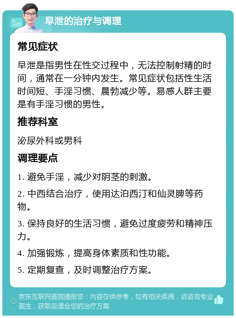 早泄的治疗与调理 常见症状 早泄是指男性在性交过程中，无法控制射精的时间，通常在一分钟内发生。常见症状包括性生活时间短、手淫习惯、晨勃减少等。易感人群主要是有手淫习惯的男性。 推荐科室 泌尿外科或男科 调理要点 1. 避免手淫，减少对阴茎的刺激。 2. 中西结合治疗，使用达泊西汀和仙灵脾等药物。 3. 保持良好的生活习惯，避免过度疲劳和精神压力。 4. 加强锻炼，提高身体素质和性功能。 5. 定期复查，及时调整治疗方案。