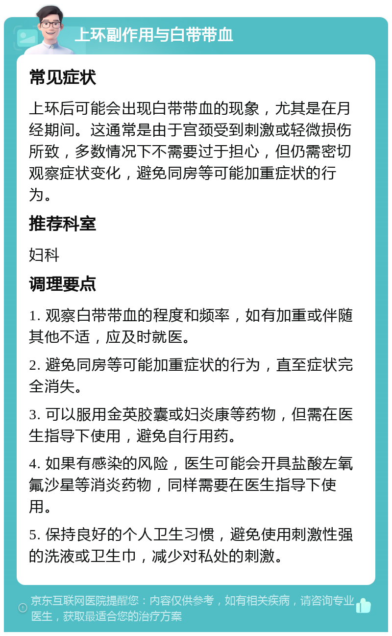 上环副作用与白带带血 常见症状 上环后可能会出现白带带血的现象，尤其是在月经期间。这通常是由于宫颈受到刺激或轻微损伤所致，多数情况下不需要过于担心，但仍需密切观察症状变化，避免同房等可能加重症状的行为。 推荐科室 妇科 调理要点 1. 观察白带带血的程度和频率，如有加重或伴随其他不适，应及时就医。 2. 避免同房等可能加重症状的行为，直至症状完全消失。 3. 可以服用金英胶囊或妇炎康等药物，但需在医生指导下使用，避免自行用药。 4. 如果有感染的风险，医生可能会开具盐酸左氧氟沙星等消炎药物，同样需要在医生指导下使用。 5. 保持良好的个人卫生习惯，避免使用刺激性强的洗液或卫生巾，减少对私处的刺激。