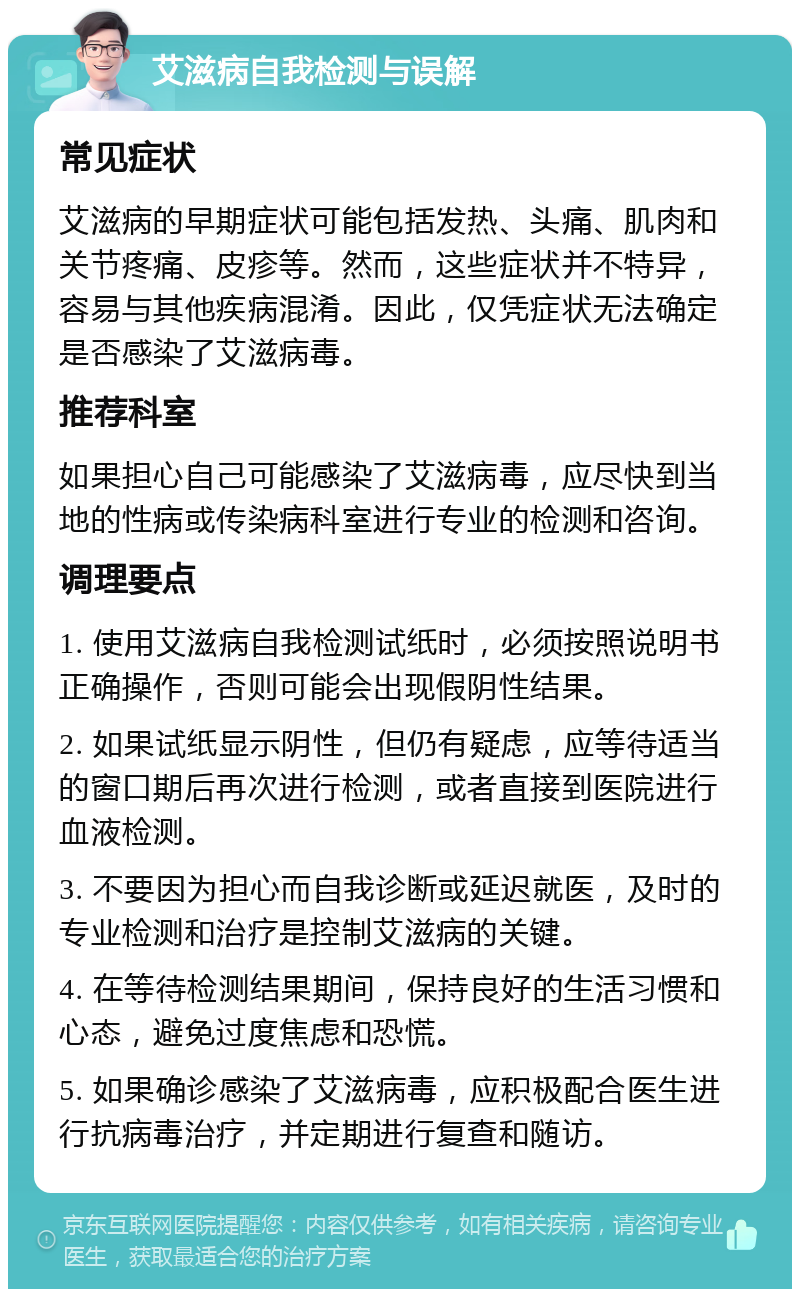 艾滋病自我检测与误解 常见症状 艾滋病的早期症状可能包括发热、头痛、肌肉和关节疼痛、皮疹等。然而，这些症状并不特异，容易与其他疾病混淆。因此，仅凭症状无法确定是否感染了艾滋病毒。 推荐科室 如果担心自己可能感染了艾滋病毒，应尽快到当地的性病或传染病科室进行专业的检测和咨询。 调理要点 1. 使用艾滋病自我检测试纸时，必须按照说明书正确操作，否则可能会出现假阴性结果。 2. 如果试纸显示阴性，但仍有疑虑，应等待适当的窗口期后再次进行检测，或者直接到医院进行血液检测。 3. 不要因为担心而自我诊断或延迟就医，及时的专业检测和治疗是控制艾滋病的关键。 4. 在等待检测结果期间，保持良好的生活习惯和心态，避免过度焦虑和恐慌。 5. 如果确诊感染了艾滋病毒，应积极配合医生进行抗病毒治疗，并定期进行复查和随访。