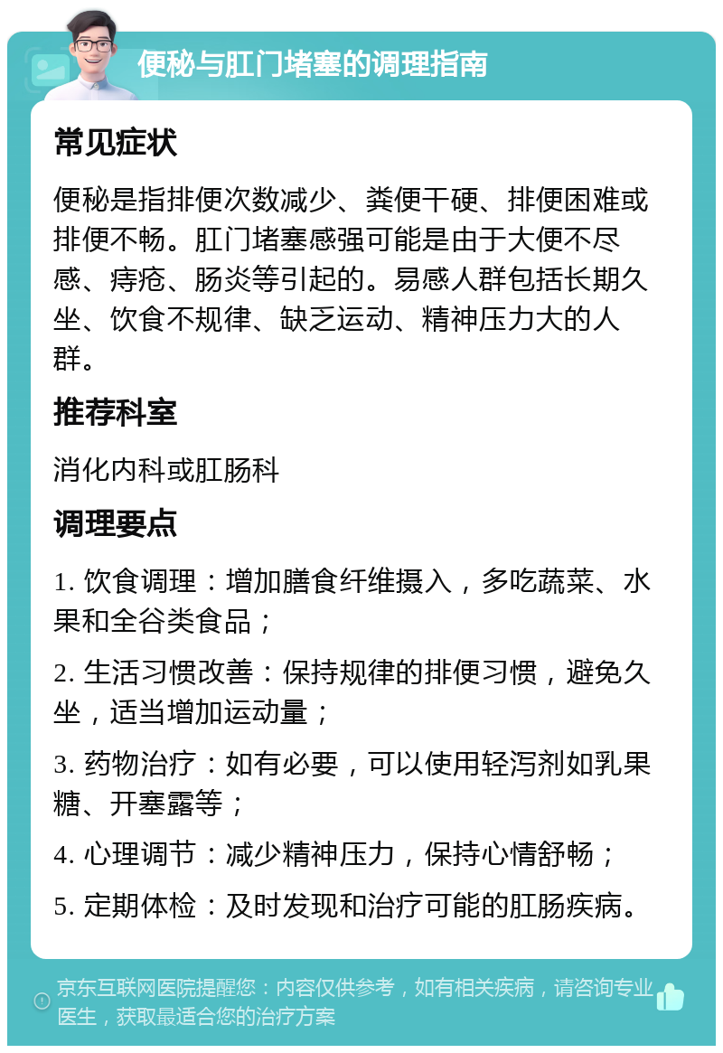 便秘与肛门堵塞的调理指南 常见症状 便秘是指排便次数减少、粪便干硬、排便困难或排便不畅。肛门堵塞感强可能是由于大便不尽感、痔疮、肠炎等引起的。易感人群包括长期久坐、饮食不规律、缺乏运动、精神压力大的人群。 推荐科室 消化内科或肛肠科 调理要点 1. 饮食调理：增加膳食纤维摄入，多吃蔬菜、水果和全谷类食品； 2. 生活习惯改善：保持规律的排便习惯，避免久坐，适当增加运动量； 3. 药物治疗：如有必要，可以使用轻泻剂如乳果糖、开塞露等； 4. 心理调节：减少精神压力，保持心情舒畅； 5. 定期体检：及时发现和治疗可能的肛肠疾病。