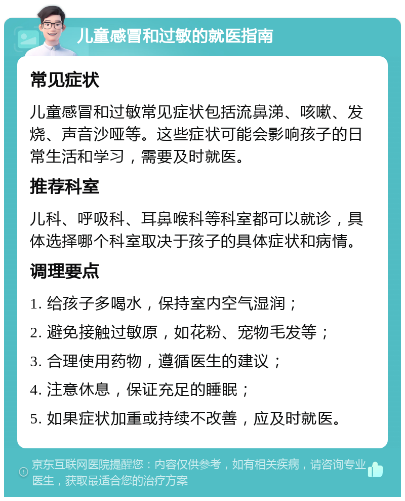 儿童感冒和过敏的就医指南 常见症状 儿童感冒和过敏常见症状包括流鼻涕、咳嗽、发烧、声音沙哑等。这些症状可能会影响孩子的日常生活和学习，需要及时就医。 推荐科室 儿科、呼吸科、耳鼻喉科等科室都可以就诊，具体选择哪个科室取决于孩子的具体症状和病情。 调理要点 1. 给孩子多喝水，保持室内空气湿润； 2. 避免接触过敏原，如花粉、宠物毛发等； 3. 合理使用药物，遵循医生的建议； 4. 注意休息，保证充足的睡眠； 5. 如果症状加重或持续不改善，应及时就医。