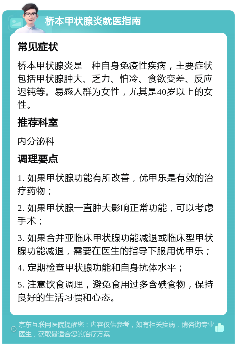 桥本甲状腺炎就医指南 常见症状 桥本甲状腺炎是一种自身免疫性疾病，主要症状包括甲状腺肿大、乏力、怕冷、食欲变差、反应迟钝等。易感人群为女性，尤其是40岁以上的女性。 推荐科室 内分泌科 调理要点 1. 如果甲状腺功能有所改善，优甲乐是有效的治疗药物； 2. 如果甲状腺一直肿大影响正常功能，可以考虑手术； 3. 如果合并亚临床甲状腺功能减退或临床型甲状腺功能减退，需要在医生的指导下服用优甲乐； 4. 定期检查甲状腺功能和自身抗体水平； 5. 注意饮食调理，避免食用过多含碘食物，保持良好的生活习惯和心态。