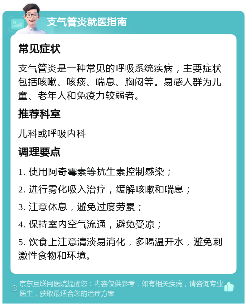 支气管炎就医指南 常见症状 支气管炎是一种常见的呼吸系统疾病，主要症状包括咳嗽、咳痰、喘息、胸闷等。易感人群为儿童、老年人和免疫力较弱者。 推荐科室 儿科或呼吸内科 调理要点 1. 使用阿奇霉素等抗生素控制感染； 2. 进行雾化吸入治疗，缓解咳嗽和喘息； 3. 注意休息，避免过度劳累； 4. 保持室内空气流通，避免受凉； 5. 饮食上注意清淡易消化，多喝温开水，避免刺激性食物和环境。