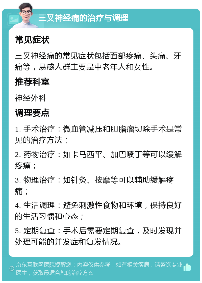 三叉神经痛的治疗与调理 常见症状 三叉神经痛的常见症状包括面部疼痛、头痛、牙痛等，易感人群主要是中老年人和女性。 推荐科室 神经外科 调理要点 1. 手术治疗：微血管减压和胆脂瘤切除手术是常见的治疗方法； 2. 药物治疗：如卡马西平、加巴喷丁等可以缓解疼痛； 3. 物理治疗：如针灸、按摩等可以辅助缓解疼痛； 4. 生活调理：避免刺激性食物和环境，保持良好的生活习惯和心态； 5. 定期复查：手术后需要定期复查，及时发现并处理可能的并发症和复发情况。