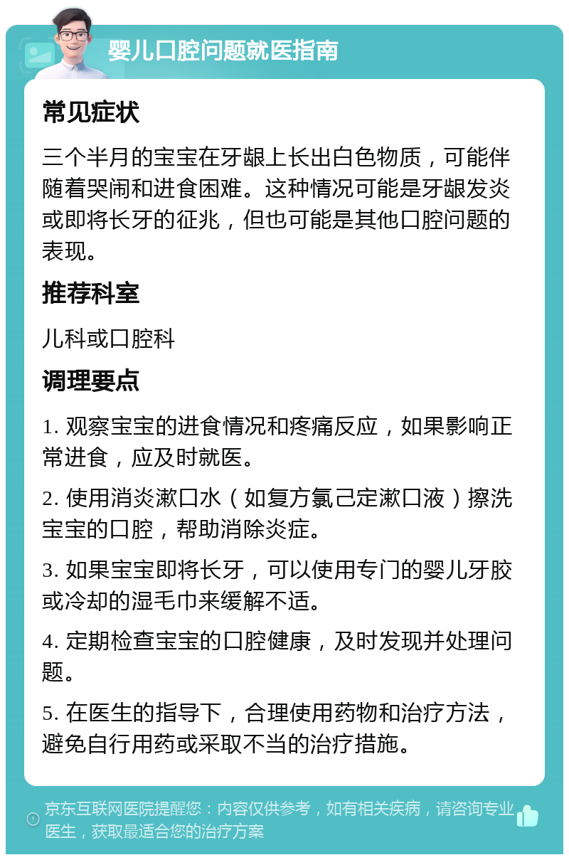 婴儿口腔问题就医指南 常见症状 三个半月的宝宝在牙龈上长出白色物质，可能伴随着哭闹和进食困难。这种情况可能是牙龈发炎或即将长牙的征兆，但也可能是其他口腔问题的表现。 推荐科室 儿科或口腔科 调理要点 1. 观察宝宝的进食情况和疼痛反应，如果影响正常进食，应及时就医。 2. 使用消炎漱口水（如复方氯己定漱口液）擦洗宝宝的口腔，帮助消除炎症。 3. 如果宝宝即将长牙，可以使用专门的婴儿牙胶或冷却的湿毛巾来缓解不适。 4. 定期检查宝宝的口腔健康，及时发现并处理问题。 5. 在医生的指导下，合理使用药物和治疗方法，避免自行用药或采取不当的治疗措施。