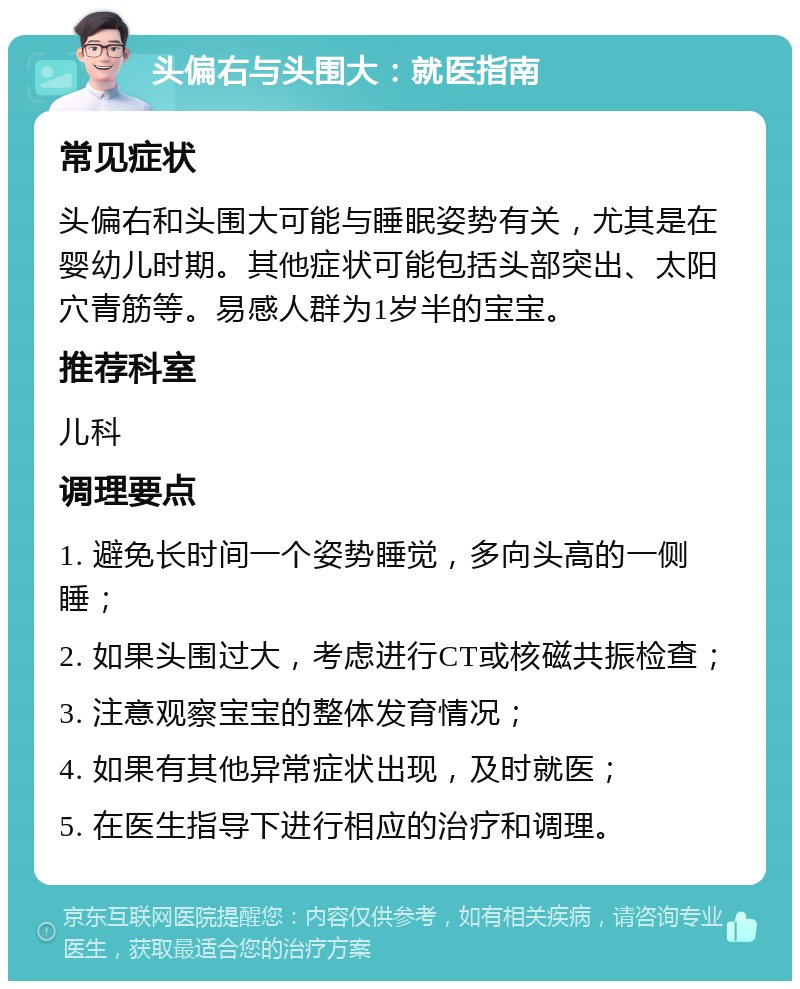 头偏右与头围大：就医指南 常见症状 头偏右和头围大可能与睡眠姿势有关，尤其是在婴幼儿时期。其他症状可能包括头部突出、太阳穴青筋等。易感人群为1岁半的宝宝。 推荐科室 儿科 调理要点 1. 避免长时间一个姿势睡觉，多向头高的一侧睡； 2. 如果头围过大，考虑进行CT或核磁共振检查； 3. 注意观察宝宝的整体发育情况； 4. 如果有其他异常症状出现，及时就医； 5. 在医生指导下进行相应的治疗和调理。