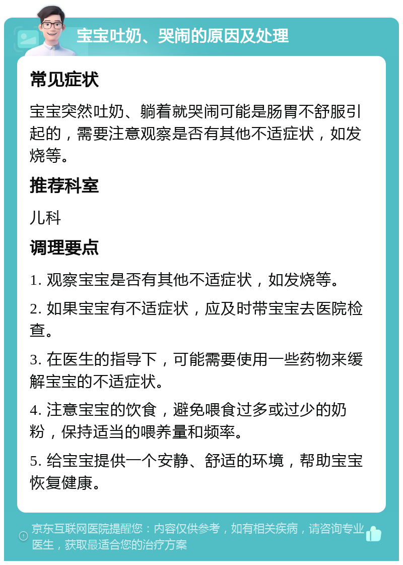 宝宝吐奶、哭闹的原因及处理 常见症状 宝宝突然吐奶、躺着就哭闹可能是肠胃不舒服引起的，需要注意观察是否有其他不适症状，如发烧等。 推荐科室 儿科 调理要点 1. 观察宝宝是否有其他不适症状，如发烧等。 2. 如果宝宝有不适症状，应及时带宝宝去医院检查。 3. 在医生的指导下，可能需要使用一些药物来缓解宝宝的不适症状。 4. 注意宝宝的饮食，避免喂食过多或过少的奶粉，保持适当的喂养量和频率。 5. 给宝宝提供一个安静、舒适的环境，帮助宝宝恢复健康。