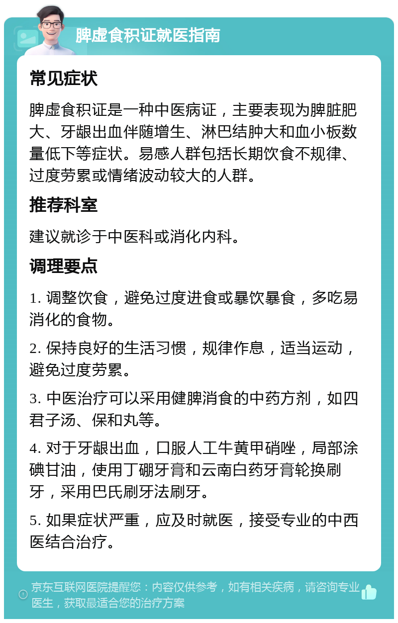 脾虚食积证就医指南 常见症状 脾虚食积证是一种中医病证，主要表现为脾脏肥大、牙龈出血伴随增生、淋巴结肿大和血小板数量低下等症状。易感人群包括长期饮食不规律、过度劳累或情绪波动较大的人群。 推荐科室 建议就诊于中医科或消化内科。 调理要点 1. 调整饮食，避免过度进食或暴饮暴食，多吃易消化的食物。 2. 保持良好的生活习惯，规律作息，适当运动，避免过度劳累。 3. 中医治疗可以采用健脾消食的中药方剂，如四君子汤、保和丸等。 4. 对于牙龈出血，口服人工牛黄甲硝唑，局部涂碘甘油，使用丁硼牙膏和云南白药牙膏轮换刷牙，采用巴氏刷牙法刷牙。 5. 如果症状严重，应及时就医，接受专业的中西医结合治疗。