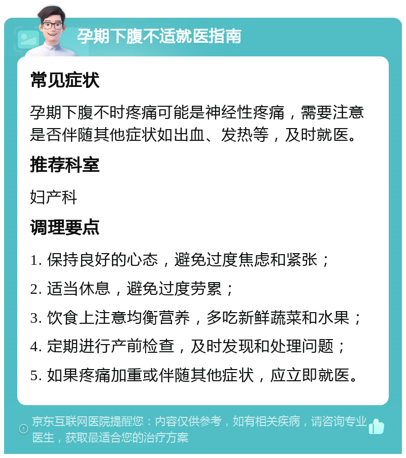 孕期下腹不适就医指南 常见症状 孕期下腹不时疼痛可能是神经性疼痛，需要注意是否伴随其他症状如出血、发热等，及时就医。 推荐科室 妇产科 调理要点 1. 保持良好的心态，避免过度焦虑和紧张； 2. 适当休息，避免过度劳累； 3. 饮食上注意均衡营养，多吃新鲜蔬菜和水果； 4. 定期进行产前检查，及时发现和处理问题； 5. 如果疼痛加重或伴随其他症状，应立即就医。