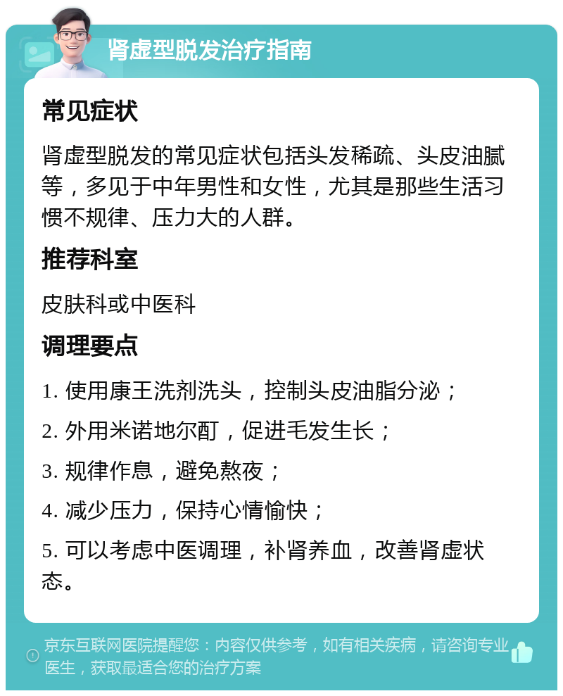 肾虚型脱发治疗指南 常见症状 肾虚型脱发的常见症状包括头发稀疏、头皮油腻等，多见于中年男性和女性，尤其是那些生活习惯不规律、压力大的人群。 推荐科室 皮肤科或中医科 调理要点 1. 使用康王洗剂洗头，控制头皮油脂分泌； 2. 外用米诺地尔酊，促进毛发生长； 3. 规律作息，避免熬夜； 4. 减少压力，保持心情愉快； 5. 可以考虑中医调理，补肾养血，改善肾虚状态。