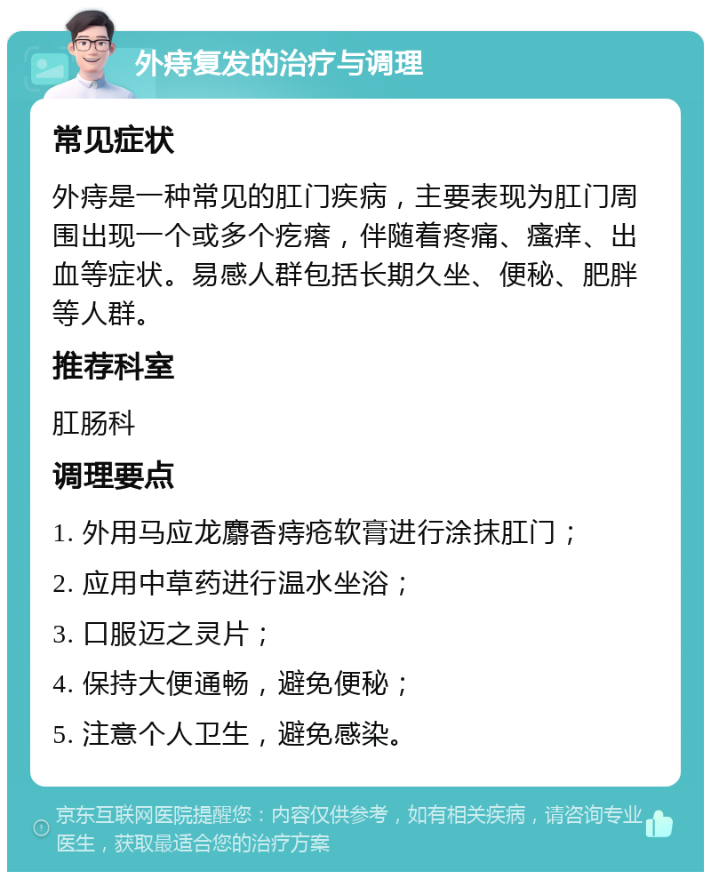 外痔复发的治疗与调理 常见症状 外痔是一种常见的肛门疾病，主要表现为肛门周围出现一个或多个疙瘩，伴随着疼痛、瘙痒、出血等症状。易感人群包括长期久坐、便秘、肥胖等人群。 推荐科室 肛肠科 调理要点 1. 外用马应龙麝香痔疮软膏进行涂抹肛门； 2. 应用中草药进行温水坐浴； 3. 口服迈之灵片； 4. 保持大便通畅，避免便秘； 5. 注意个人卫生，避免感染。