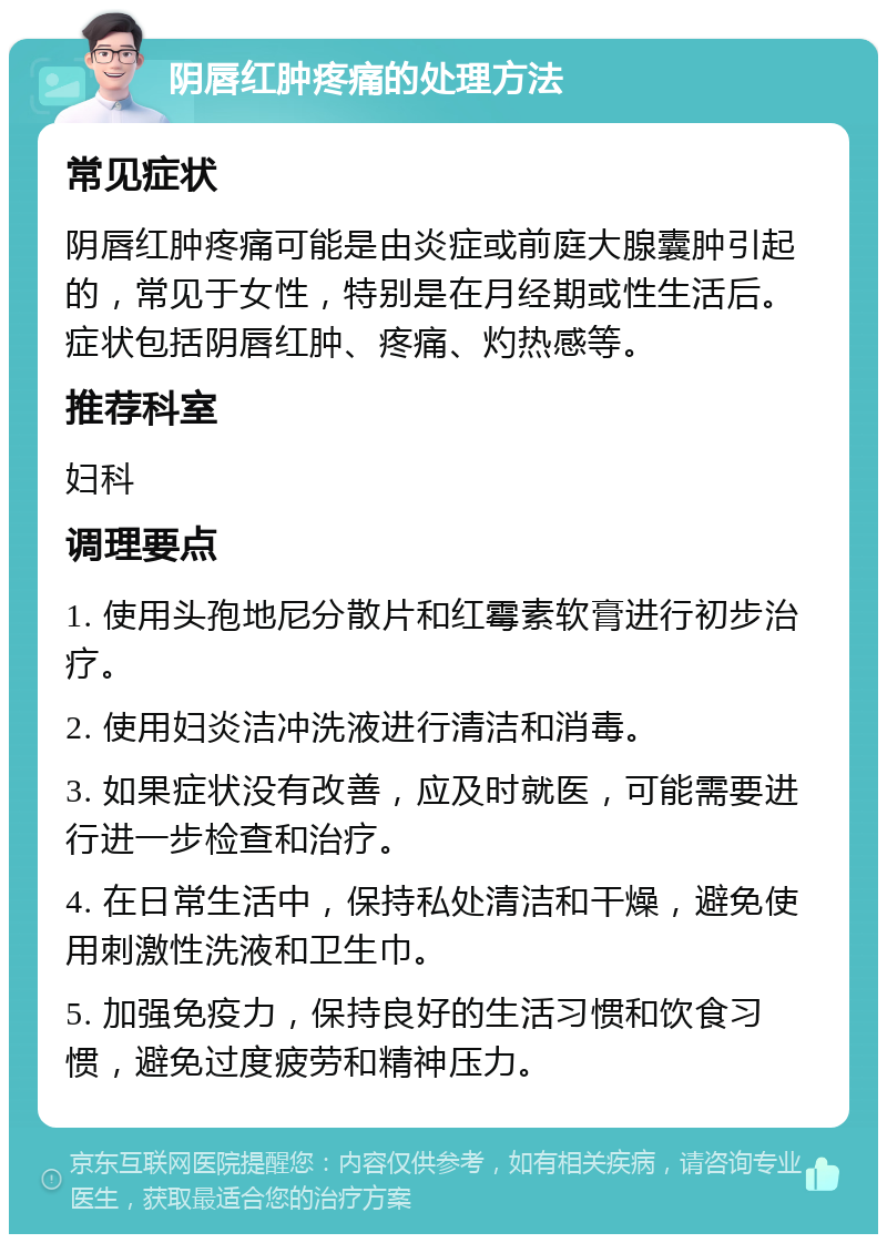 阴唇红肿疼痛的处理方法 常见症状 阴唇红肿疼痛可能是由炎症或前庭大腺囊肿引起的，常见于女性，特别是在月经期或性生活后。症状包括阴唇红肿、疼痛、灼热感等。 推荐科室 妇科 调理要点 1. 使用头孢地尼分散片和红霉素软膏进行初步治疗。 2. 使用妇炎洁冲洗液进行清洁和消毒。 3. 如果症状没有改善，应及时就医，可能需要进行进一步检查和治疗。 4. 在日常生活中，保持私处清洁和干燥，避免使用刺激性洗液和卫生巾。 5. 加强免疫力，保持良好的生活习惯和饮食习惯，避免过度疲劳和精神压力。