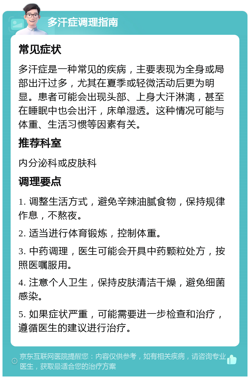 多汗症调理指南 常见症状 多汗症是一种常见的疾病，主要表现为全身或局部出汗过多，尤其在夏季或轻微活动后更为明显。患者可能会出现头部、上身大汗淋漓，甚至在睡眠中也会出汗，床单湿透。这种情况可能与体重、生活习惯等因素有关。 推荐科室 内分泌科或皮肤科 调理要点 1. 调整生活方式，避免辛辣油腻食物，保持规律作息，不熬夜。 2. 适当进行体育锻炼，控制体重。 3. 中药调理，医生可能会开具中药颗粒处方，按照医嘱服用。 4. 注意个人卫生，保持皮肤清洁干燥，避免细菌感染。 5. 如果症状严重，可能需要进一步检查和治疗，遵循医生的建议进行治疗。