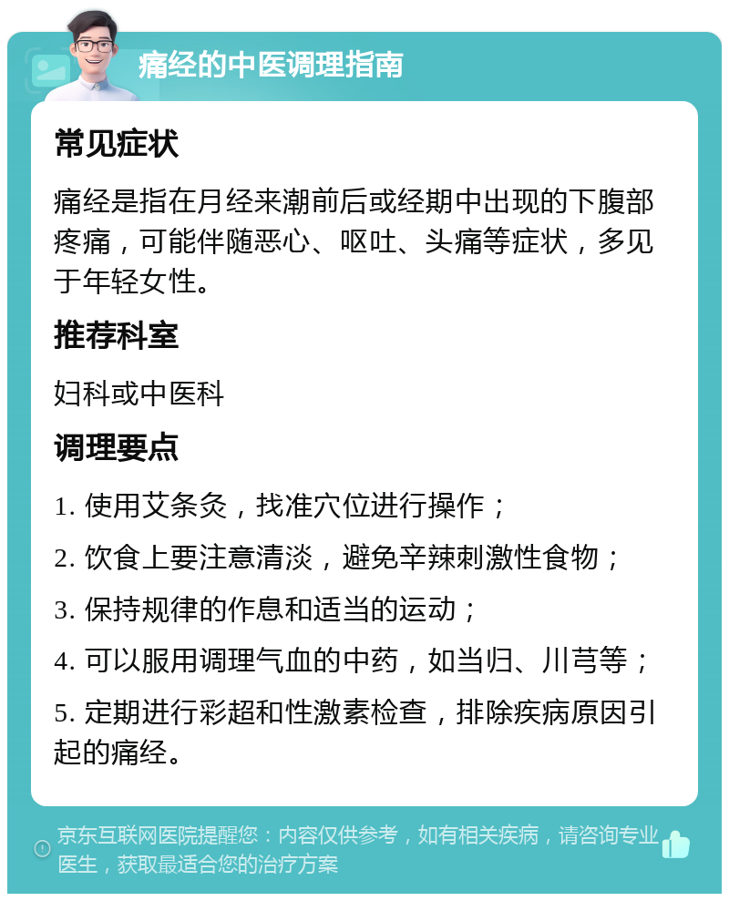 痛经的中医调理指南 常见症状 痛经是指在月经来潮前后或经期中出现的下腹部疼痛，可能伴随恶心、呕吐、头痛等症状，多见于年轻女性。 推荐科室 妇科或中医科 调理要点 1. 使用艾条灸，找准穴位进行操作； 2. 饮食上要注意清淡，避免辛辣刺激性食物； 3. 保持规律的作息和适当的运动； 4. 可以服用调理气血的中药，如当归、川芎等； 5. 定期进行彩超和性激素检查，排除疾病原因引起的痛经。