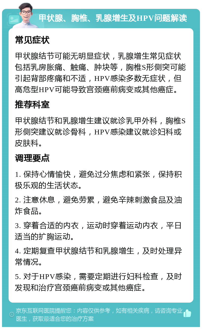 甲状腺、胸椎、乳腺增生及HPV问题解读 常见症状 甲状腺结节可能无明显症状，乳腺增生常见症状包括乳房胀痛、触痛、肿块等，胸椎S形侧突可能引起背部疼痛和不适，HPV感染多数无症状，但高危型HPV可能导致宫颈癌前病变或其他癌症。 推荐科室 甲状腺结节和乳腺增生建议就诊乳甲外科，胸椎S形侧突建议就诊骨科，HPV感染建议就诊妇科或皮肤科。 调理要点 1. 保持心情愉快，避免过分焦虑和紧张，保持积极乐观的生活状态。 2. 注意休息，避免劳累，避免辛辣刺激食品及油炸食品。 3. 穿着合适的内衣，运动时穿着运动内衣，平日适当的扩胸运动。 4. 定期复查甲状腺结节和乳腺增生，及时处理异常情况。 5. 对于HPV感染，需要定期进行妇科检查，及时发现和治疗宫颈癌前病变或其他癌症。