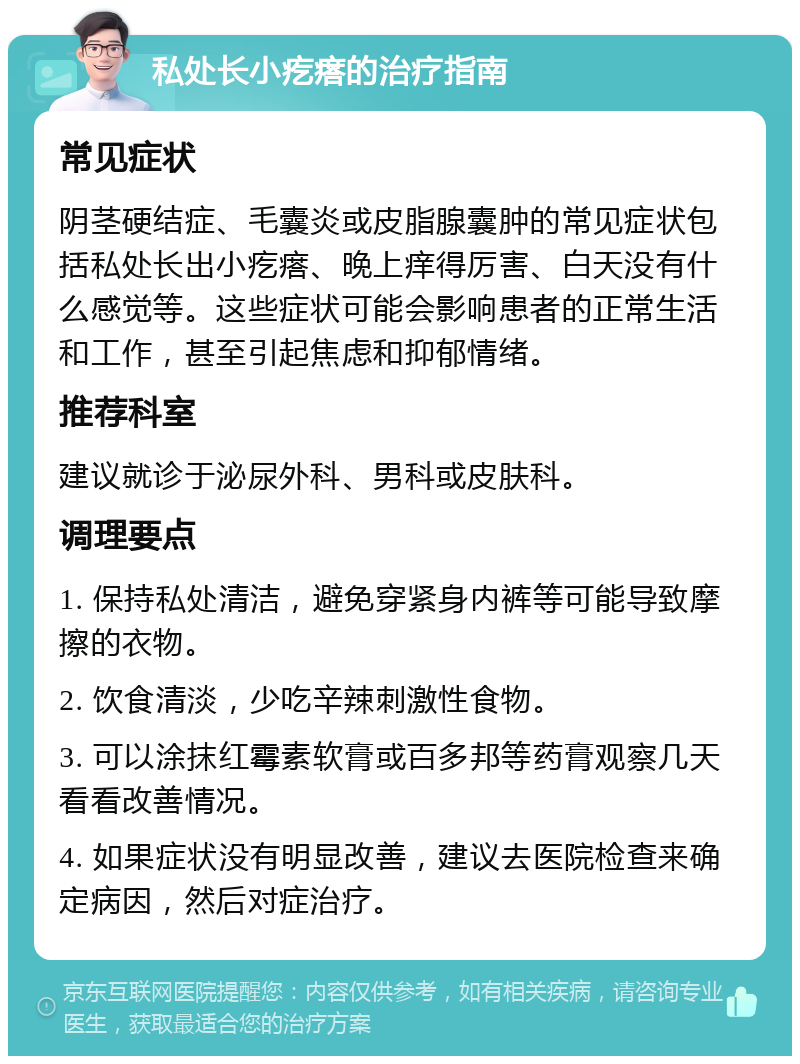 私处长小疙瘩的治疗指南 常见症状 阴茎硬结症、毛囊炎或皮脂腺囊肿的常见症状包括私处长出小疙瘩、晚上痒得厉害、白天没有什么感觉等。这些症状可能会影响患者的正常生活和工作，甚至引起焦虑和抑郁情绪。 推荐科室 建议就诊于泌尿外科、男科或皮肤科。 调理要点 1. 保持私处清洁，避免穿紧身内裤等可能导致摩擦的衣物。 2. 饮食清淡，少吃辛辣刺激性食物。 3. 可以涂抹红霉素软膏或百多邦等药膏观察几天看看改善情况。 4. 如果症状没有明显改善，建议去医院检查来确定病因，然后对症治疗。