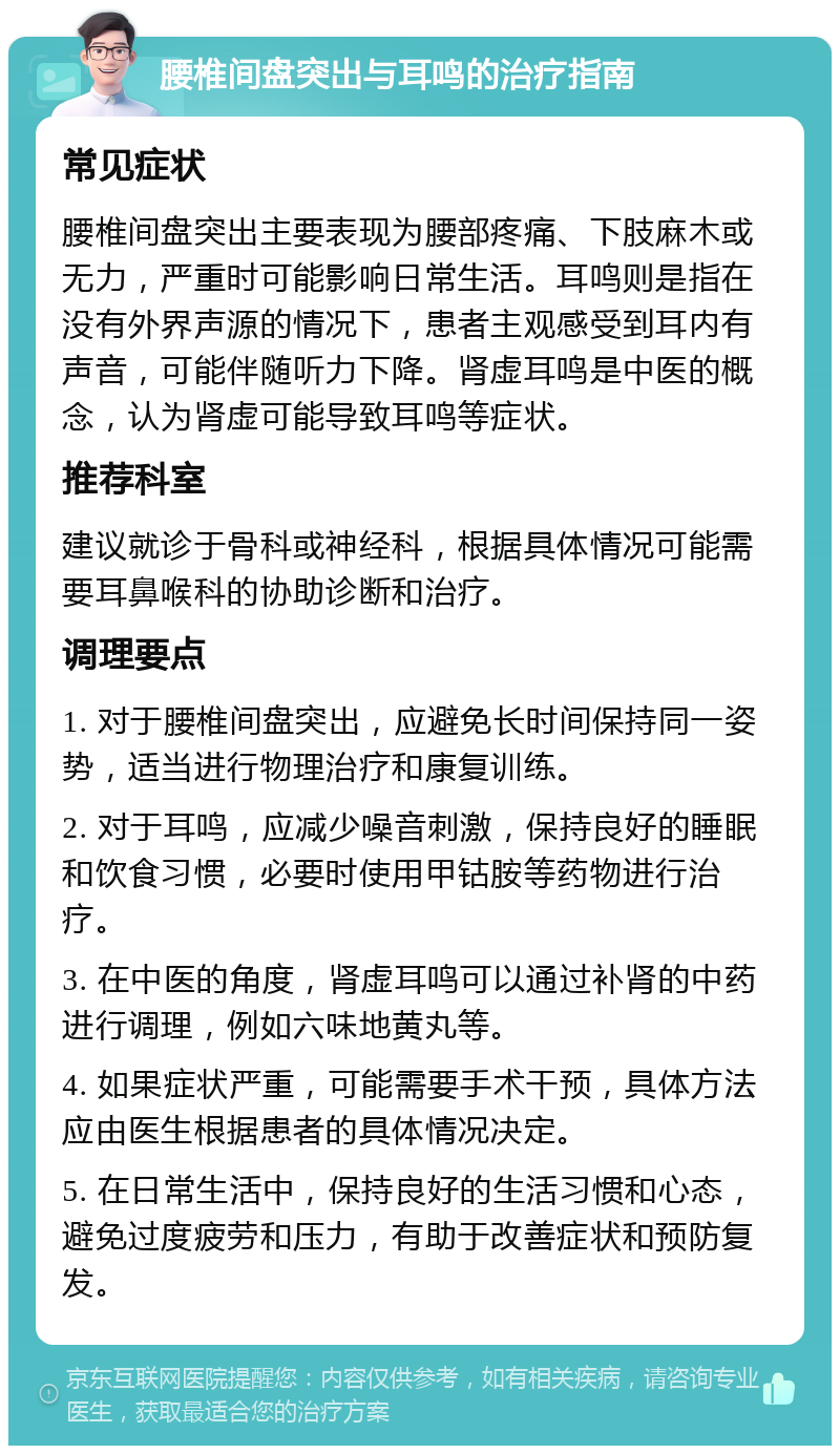 腰椎间盘突出与耳鸣的治疗指南 常见症状 腰椎间盘突出主要表现为腰部疼痛、下肢麻木或无力，严重时可能影响日常生活。耳鸣则是指在没有外界声源的情况下，患者主观感受到耳内有声音，可能伴随听力下降。肾虚耳鸣是中医的概念，认为肾虚可能导致耳鸣等症状。 推荐科室 建议就诊于骨科或神经科，根据具体情况可能需要耳鼻喉科的协助诊断和治疗。 调理要点 1. 对于腰椎间盘突出，应避免长时间保持同一姿势，适当进行物理治疗和康复训练。 2. 对于耳鸣，应减少噪音刺激，保持良好的睡眠和饮食习惯，必要时使用甲钴胺等药物进行治疗。 3. 在中医的角度，肾虚耳鸣可以通过补肾的中药进行调理，例如六味地黄丸等。 4. 如果症状严重，可能需要手术干预，具体方法应由医生根据患者的具体情况决定。 5. 在日常生活中，保持良好的生活习惯和心态，避免过度疲劳和压力，有助于改善症状和预防复发。