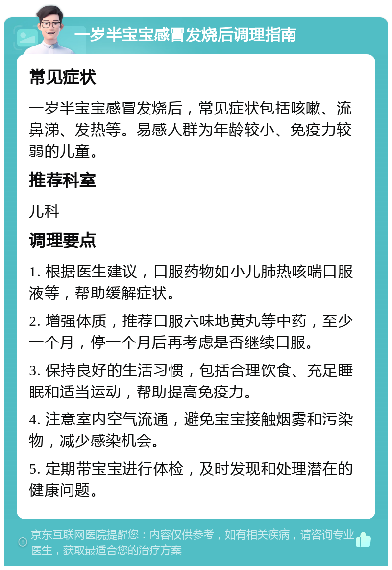 一岁半宝宝感冒发烧后调理指南 常见症状 一岁半宝宝感冒发烧后，常见症状包括咳嗽、流鼻涕、发热等。易感人群为年龄较小、免疫力较弱的儿童。 推荐科室 儿科 调理要点 1. 根据医生建议，口服药物如小儿肺热咳喘口服液等，帮助缓解症状。 2. 增强体质，推荐口服六味地黄丸等中药，至少一个月，停一个月后再考虑是否继续口服。 3. 保持良好的生活习惯，包括合理饮食、充足睡眠和适当运动，帮助提高免疫力。 4. 注意室内空气流通，避免宝宝接触烟雾和污染物，减少感染机会。 5. 定期带宝宝进行体检，及时发现和处理潜在的健康问题。