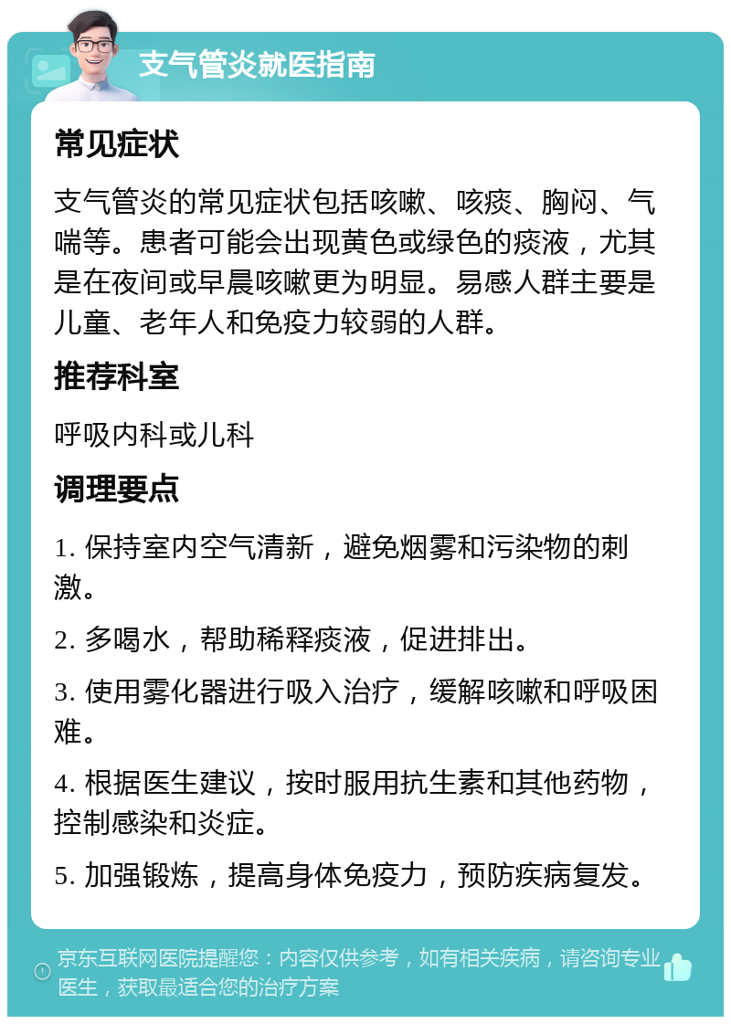 支气管炎就医指南 常见症状 支气管炎的常见症状包括咳嗽、咳痰、胸闷、气喘等。患者可能会出现黄色或绿色的痰液，尤其是在夜间或早晨咳嗽更为明显。易感人群主要是儿童、老年人和免疫力较弱的人群。 推荐科室 呼吸内科或儿科 调理要点 1. 保持室内空气清新，避免烟雾和污染物的刺激。 2. 多喝水，帮助稀释痰液，促进排出。 3. 使用雾化器进行吸入治疗，缓解咳嗽和呼吸困难。 4. 根据医生建议，按时服用抗生素和其他药物，控制感染和炎症。 5. 加强锻炼，提高身体免疫力，预防疾病复发。