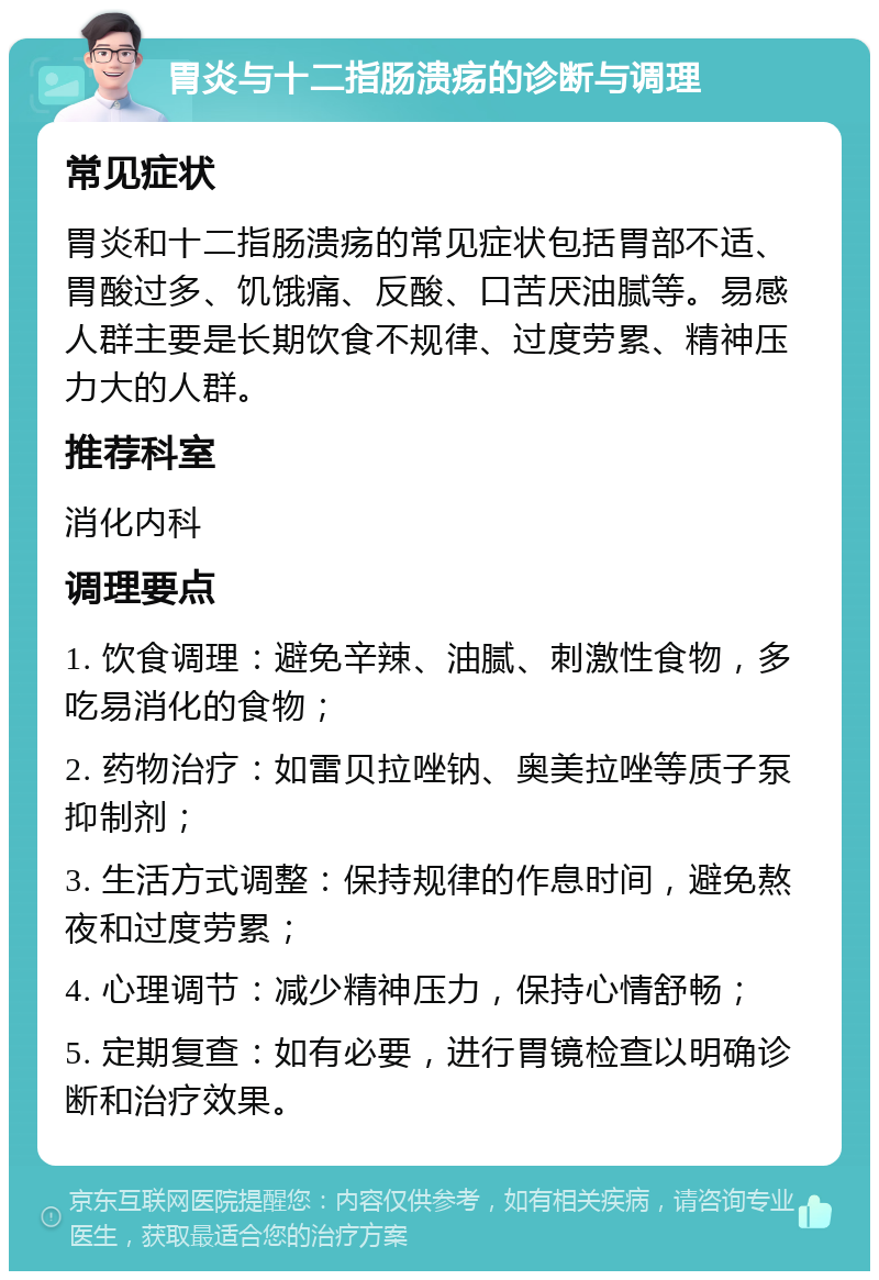 胃炎与十二指肠溃疡的诊断与调理 常见症状 胃炎和十二指肠溃疡的常见症状包括胃部不适、胃酸过多、饥饿痛、反酸、口苦厌油腻等。易感人群主要是长期饮食不规律、过度劳累、精神压力大的人群。 推荐科室 消化内科 调理要点 1. 饮食调理：避免辛辣、油腻、刺激性食物，多吃易消化的食物； 2. 药物治疗：如雷贝拉唑钠、奥美拉唑等质子泵抑制剂； 3. 生活方式调整：保持规律的作息时间，避免熬夜和过度劳累； 4. 心理调节：减少精神压力，保持心情舒畅； 5. 定期复查：如有必要，进行胃镜检查以明确诊断和治疗效果。