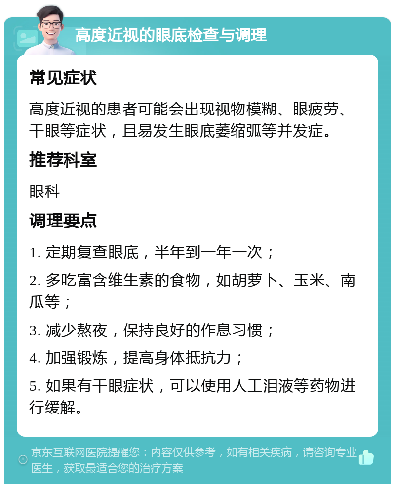 高度近视的眼底检查与调理 常见症状 高度近视的患者可能会出现视物模糊、眼疲劳、干眼等症状，且易发生眼底萎缩弧等并发症。 推荐科室 眼科 调理要点 1. 定期复查眼底，半年到一年一次； 2. 多吃富含维生素的食物，如胡萝卜、玉米、南瓜等； 3. 减少熬夜，保持良好的作息习惯； 4. 加强锻炼，提高身体抵抗力； 5. 如果有干眼症状，可以使用人工泪液等药物进行缓解。